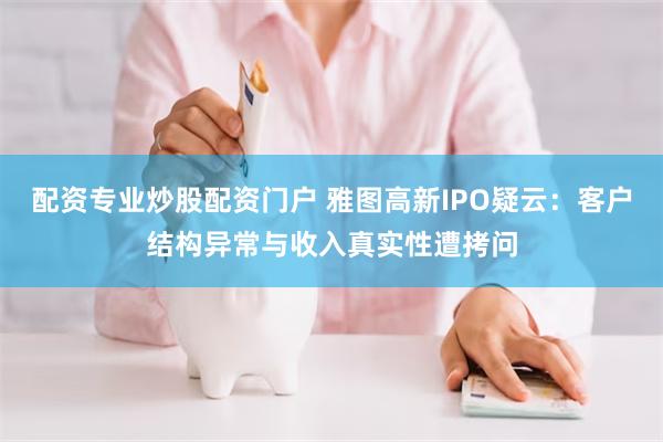 配资专业炒股配资门户 雅图高新IPO疑云：客户结构异常与收入真实性遭拷问