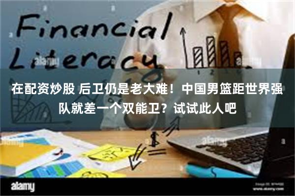在配资炒股 后卫仍是老大难！中国男篮距世界强队就差一个双能卫？试试此人吧