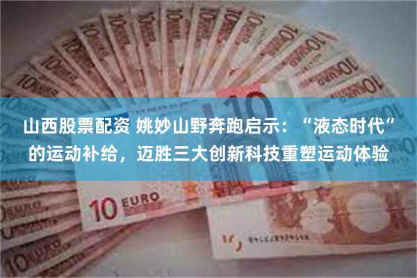 山西股票配资 姚妙山野奔跑启示：“液态时代”的运动补给，迈胜三大创新科技重塑运动体验