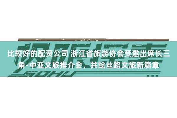 比较好的配资公司 浙江省旅游协会受邀出席长三角-中亚文旅推介会，共绘丝路文旅新篇章