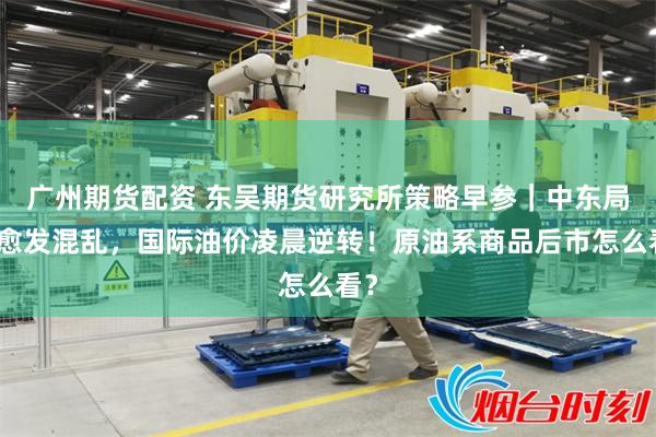 广州期货配资 东吴期货研究所策略早参|中东局势愈发混乱,国际油价凌晨逆转!原油系商品后市怎么看?