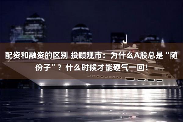 配资和融资的区别 投顾观市：为什么A股总是“随份子”？什么时候才能硬气一回！