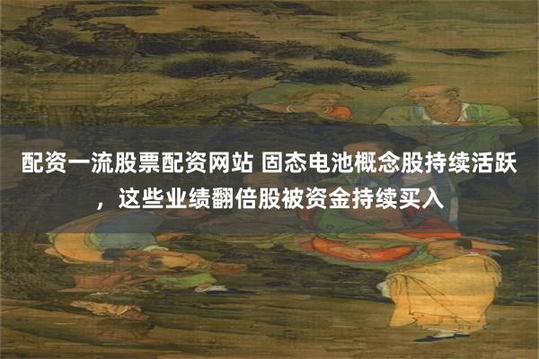 配资一流股票配资网站 固态电池概念股持续活跃，这些业绩翻倍股被资金持续买入