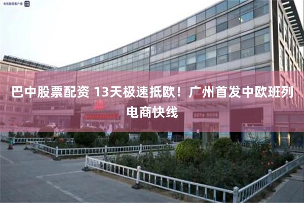 巴中股票配资 13天极速抵欧!广州首发中欧班列电商快线