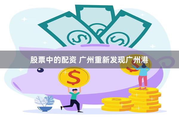 股票中的配资 广州重新发现广州港