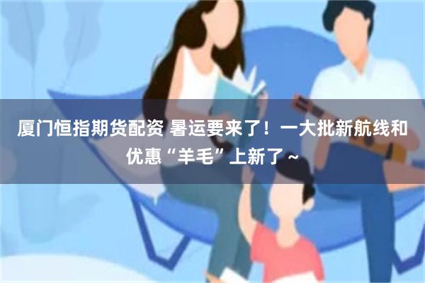 厦门恒指期货配资 暑运要来了！一大批新航线和优惠“羊毛”上新了～
