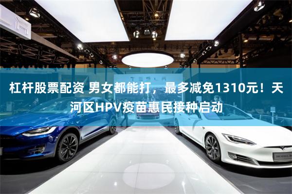 杠杆股票配资 男女都能打，最多减免1310元！天河区HPV疫苗惠民接种启动