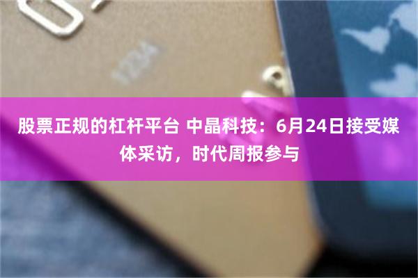 股票正规的杠杆平台 中晶科技：6月24日接受媒体采访，时代周报参与