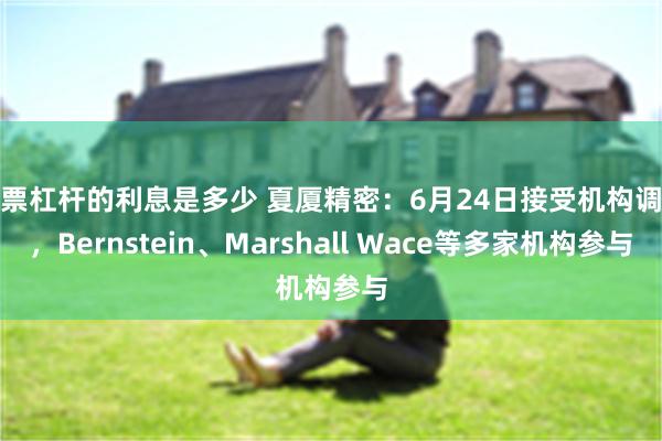 股票杠杆的利息是多少 夏厦精密：6月24日接受机构调研，Bernstein、Marshall Wace等多家机构参与