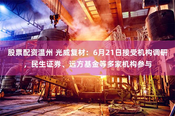 股票配资温州 光威复材：6月21日接受机构调研，民生证券、远方基金等多家机构参与