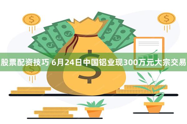 股票配资技巧 6月24日中国铝业现300万元大宗交易