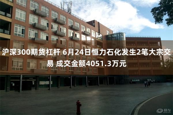 沪深300期货杠杆 6月24日恒力石化发生2笔大宗交易 成交金额4051.3万元