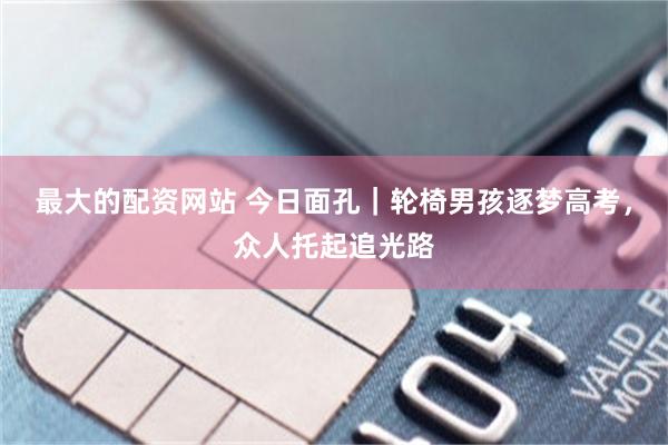 最大的配资网站 今日面孔｜轮椅男孩逐梦高考，众人托起追光路