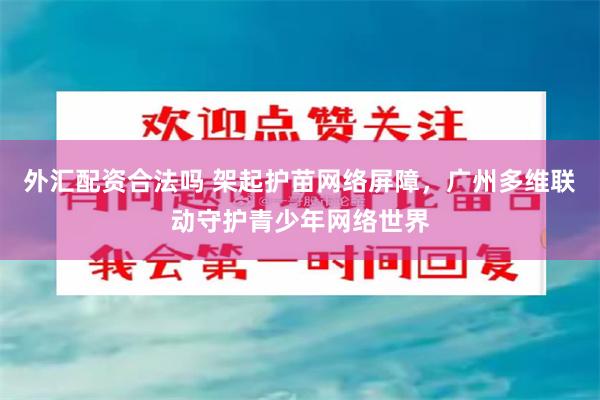外汇配资合法吗 架起护苗网络屏障，广州多维联动守护青少年网络世界