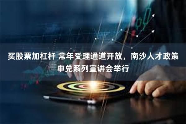 买股票加杠杆 常年受理通道开放，南沙人才政策申兑系列宣讲会举行