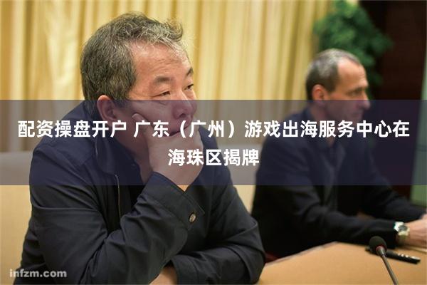 配资操盘开户 广东（广州）游戏出海服务中心在海珠区揭牌