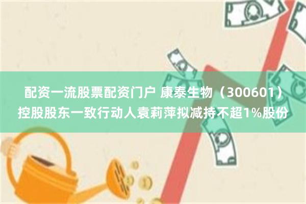 配资一流股票配资门户 康泰生物（300601）控股股东一致行动人袁莉萍拟减持不超1%股份