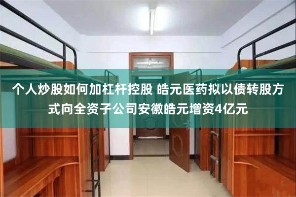 个人炒股如何加杠杆控股 皓元医药拟以债转股方式向全资子公司安徽皓元增资4亿元