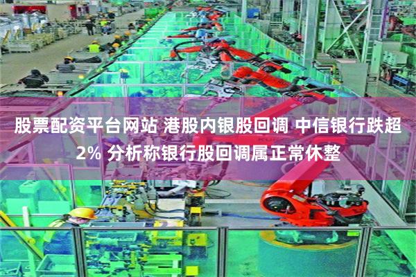 股票配资平台网站 港股内银股回调 中信银行跌超2% 分析称银行股回调属正常休整