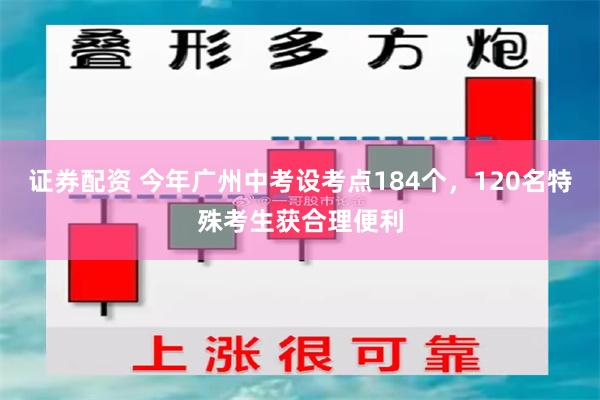 证券配资 今年广州中考设考点184个，120名特殊考生获合理便利