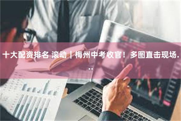 十大配资排名 滚动｜梅州中考收官！多图直击现场...