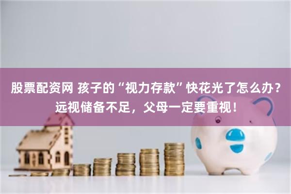 股票配资网 孩子的“视力存款”快花光了怎么办？远视储备不足，父母一定要重视！