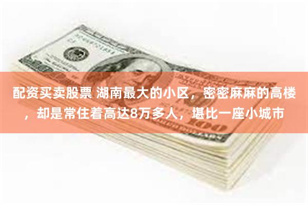 配资买卖股票 湖南最大的小区，密密麻麻的高楼，却是常住着高达8万多人，堪比一座小城市