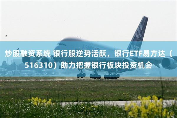 炒股融资系统 银行股逆势活跃,银行ETF易方达(516310)助力把握银行板块投资机会