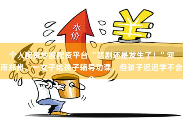 个人配资炒股配资平台 “悲剧还是发生了!”河南郑州,一女子给孩子辅导功课,但孩子迟迟学不会