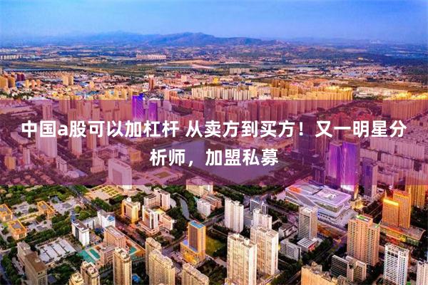 中国a股可以加杠杆 从卖方到买方!又一明星分析师,加盟私募