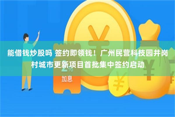 能借钱炒股吗 签约即领钱！广州民营科技园井岗村城市更新项目首批集中签约启动