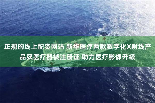 正规的线上配资网站 新华医疗两款数字化X射线产品获医疗器械注册证 助力医疗影像升级