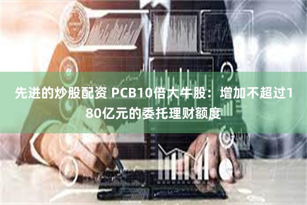 先进的炒股配资 PCB10倍大牛股：增加不超过180亿元的委托理财额度