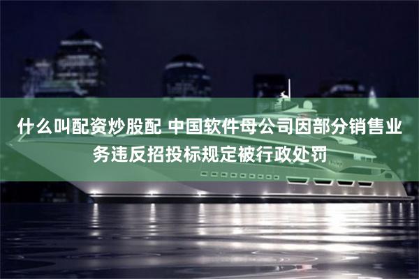 什么叫配资炒股配 中国软件母公司因部分销售业务违反招投标规定被行政处罚