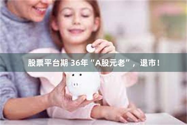 股票平台期 36年“A股元老”,退市!