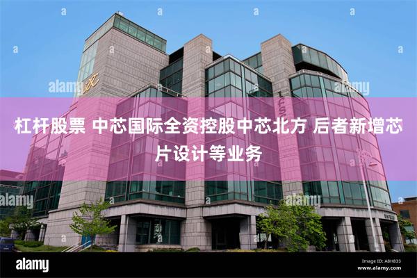 杠杆股票 中芯国际全资控股中芯北方 后者新增芯片设计等业务