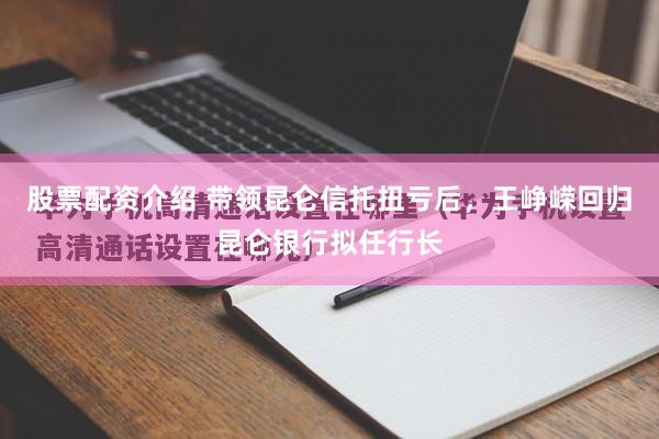 股票配资介绍 带领昆仑信托扭亏后，王峥嵘回归昆仑银行拟任行长