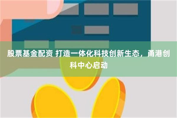 股票基金配资 打造一体化科技创新生态,甬港创科中心启动