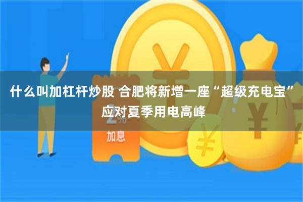 什么叫加杠杆炒股 合肥将新增一座“超级充电宝” 应对夏季用电高峰