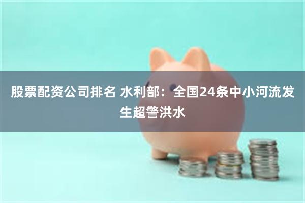 股票配资公司排名 水利部：全国24条中小河流发生超警洪水