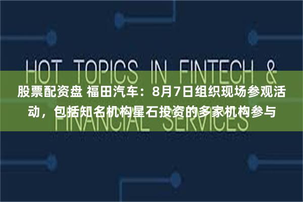 股票配资盘 福田汽车：8月7日组织现场参观活动，包括知名机构星石投资的多家机构参与