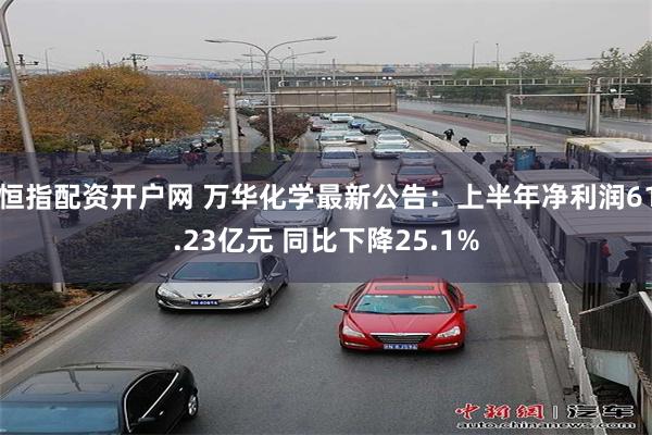 恒指配资开户网 万华化学最新公告：上半年净利润61.23亿元 同比下降25.1%