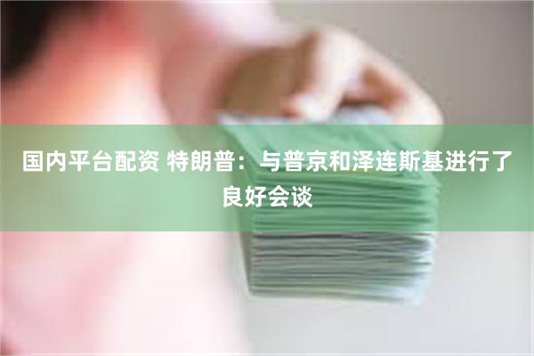 国内平台配资 特朗普：与普京和泽连斯基进行了良好会谈