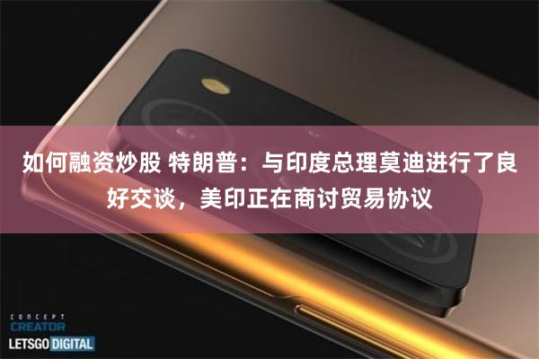如何融资炒股 特朗普：与印度总理莫迪进行了良好交谈，美印正在商讨贸易协议