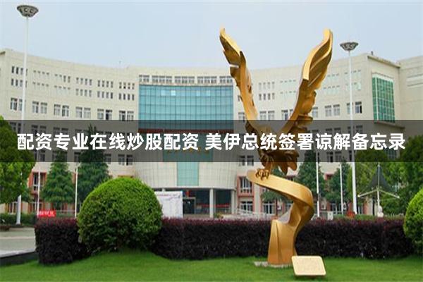 配资专业在线炒股配资 美伊总统签署谅解备忘录