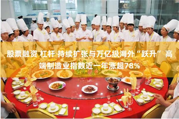 股票融资 杠杆 持续扩张与万亿级海外“跃升” 高端制造业指数近一年涨超78%
