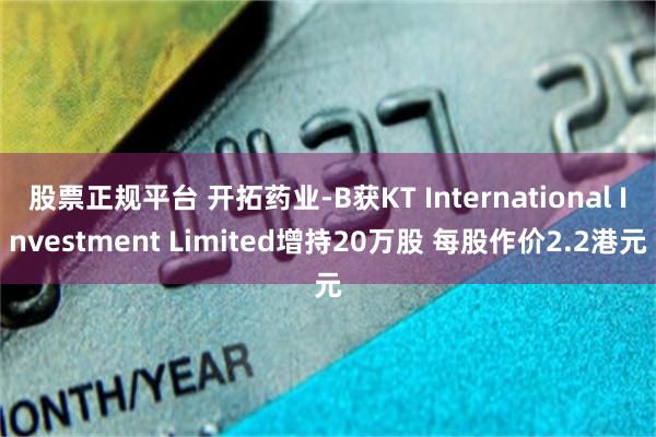 股票正规平台 开拓药业-B获KT International Investment Limited增持20万股 每股作价2.2港元