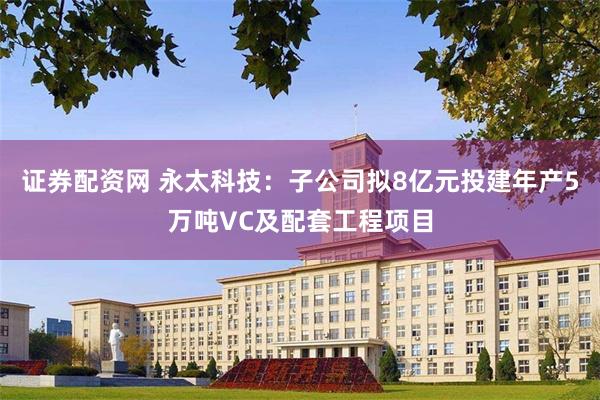 证券配资网 永太科技：子公司拟8亿元投建年产5万吨VC及配套工程项目