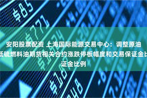 安阳股票配资 上海国际能源交易中心：调整原油、低硫燃料油期货相关合约涨跌停板幅度和交易保证金比例