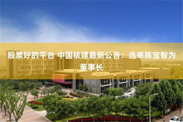 股票好的平台 中国核建最新公告：选举陈宝智为董事长